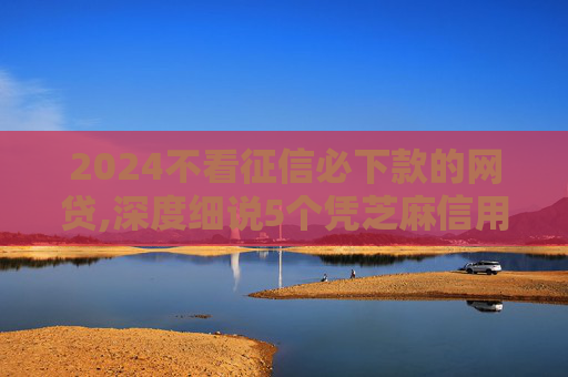 2024不看征信必下款的网贷,深度细说5个凭芝麻信用可以借到钱的平台