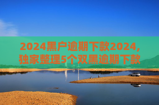 2024黑户逾期下款2024,独家整理5个双黑逾期下款口子软件