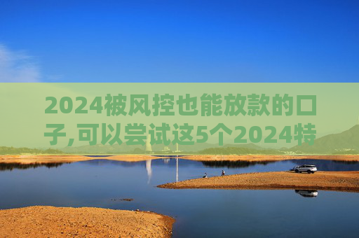 2024被风控也能放款的口子,可以尝试这5个2024特别好下款的网贷有哪些