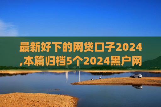 最新好下的网贷口子2024,本篇归档5个2024黑户网贷下口子app