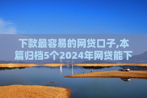 下款最容易的网贷口子,本篇归档5个2024年网贷能下款的口子