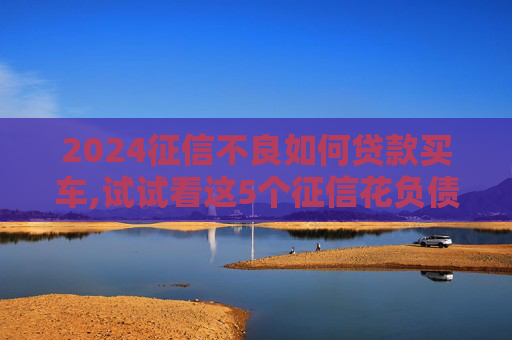 2024征信不良如何贷款买车,试试看这5个征信花负债高还能下款的口子