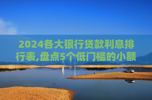 2024各大银行贷款利息排行表,盘点5个低门槛的小额贷款不看征信有哪些