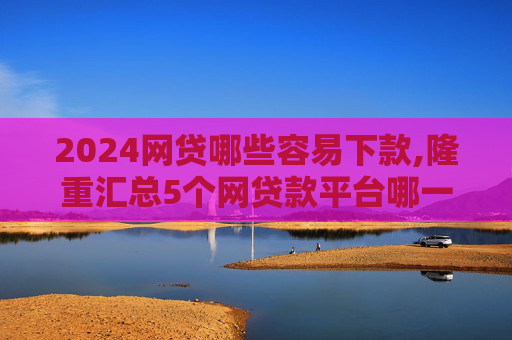 2024网贷哪些容易下款,隆重汇总5个网贷款平台哪一个好借钱