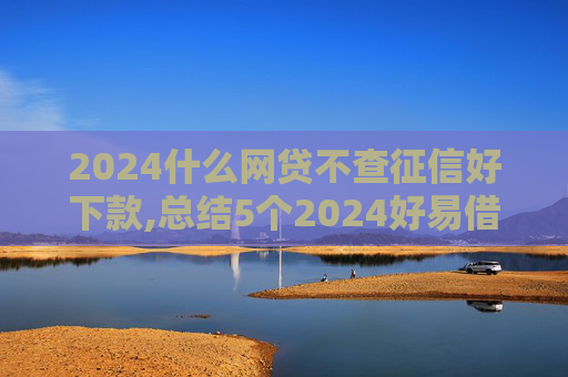 2024什么网贷不查征信好下款,总结5个2024好易借贷款上征信吗