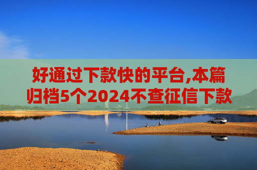 好通过下款快的平台,本篇归档5个2024不查征信下款的口子