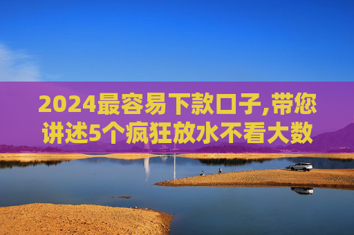 2024最容易下款口子,带您讲述5个疯狂放水不看大数据的口子