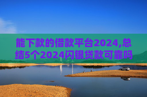 能下款的借款平台2024,总结5个2024闪银贷款可靠吗