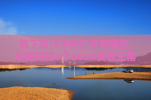 能下款几千的口子有哪些,本篇归档5个2024贷款王借钱查征信吗
