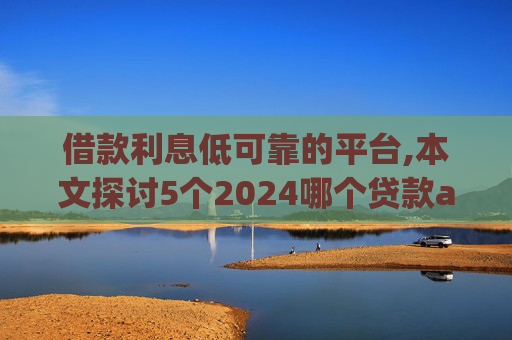 借款利息低可靠的平台,本文探讨5个2024哪个贷款app好借
