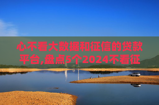 心不看大数据和征信的贷款平台,盘点5个2024不看征信就能贷款
