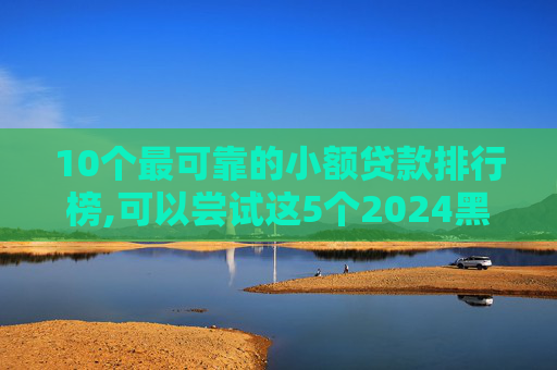 10个最可靠的小额贷款排行榜,可以尝试这5个2024黑户一千下口子