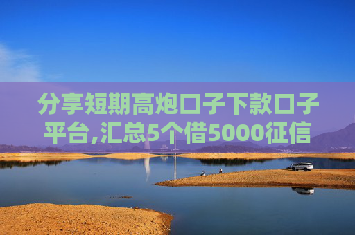 分享短期高炮口子下款口子平台,汇总5个借5000征信秒下款的平台