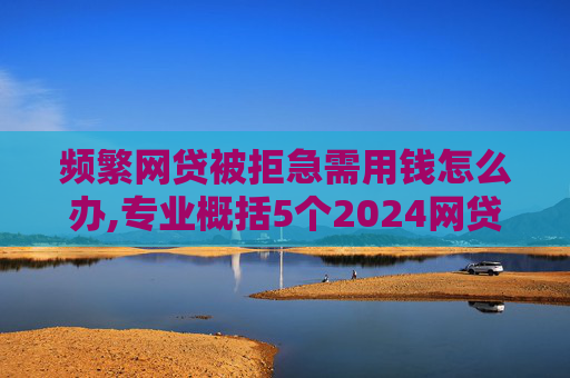 频繁网贷被拒急需用钱怎么办,专业概括5个2024网贷申请过多还能下款的口子