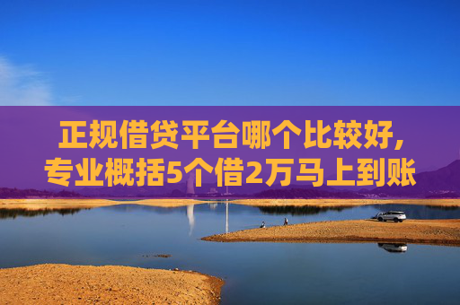 正规借贷平台哪个比较好,专业概括5个借2万马上到账私人放款