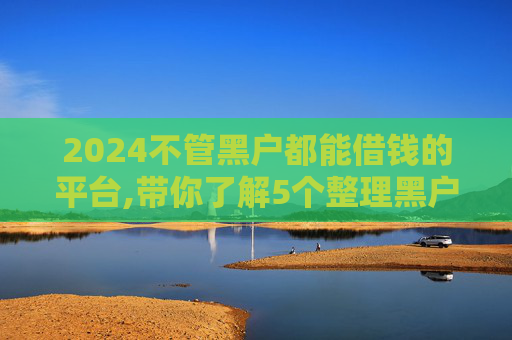 2024不管黑户都能借钱的平台,带你了解5个整理黑户借2000元必下款的口子