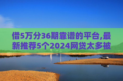借5万分36期靠谱的平台,最新推荐5个2024网贷太多被拒哪个平台还能贷2024