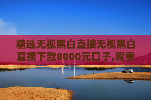 精选无视黑白直接无视黑白直接下款8000元口子,隆重说明5个借贷平台哪个容易下款不看征信