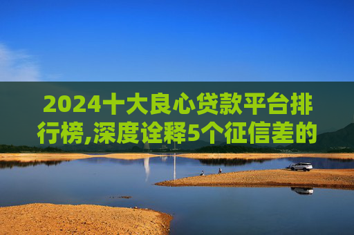 2024十大良心贷款平台排行榜,深度诠释5个征信差的黑户哪里可以借钱