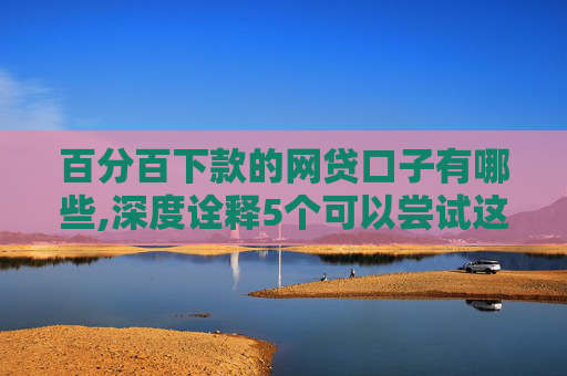 百分百下款的网贷口子有哪些,深度诠释5个可以尝试这几个黑户无条件下款