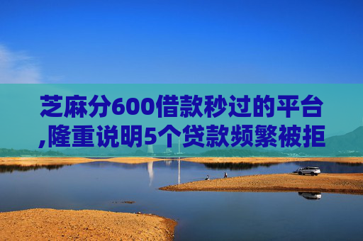 芝麻分600借款秒过的平台,隆重说明5个贷款频繁被拒还能贷吗