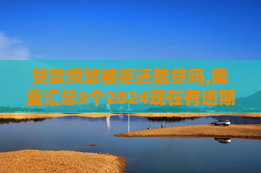 贷款频繁被拒还能贷吗,隆重汇总5个2024现在有逾期也能下款的网贷