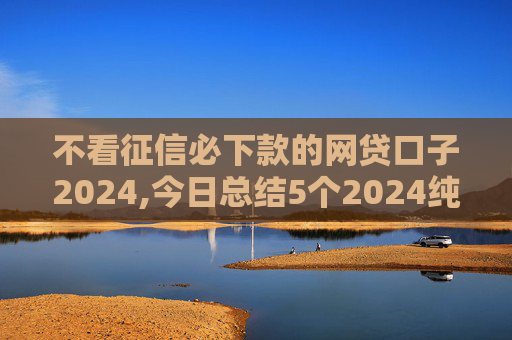 不看征信必下款的网贷口子2024,今日总结5个2024纯黑户下款的网贷
