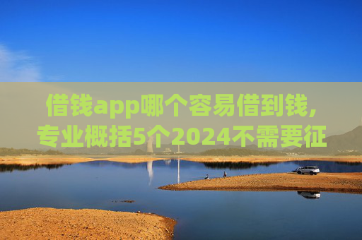 借钱app哪个容易借到钱,专业概括5个2024不需要征信的小额贷款