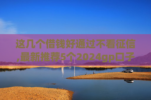 这几个借钱好通过不看征信,最新推荐5个2024gp口子超市  第1张
